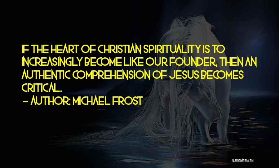 Michael Frost Quotes: If The Heart Of Christian Spirituality Is To Increasingly Become Like Our Founder, Then An Authentic Comprehension Of Jesus Becomes