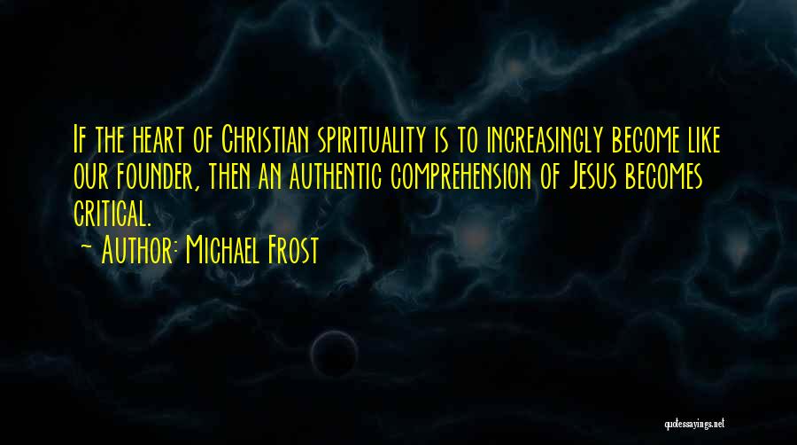 Michael Frost Quotes: If The Heart Of Christian Spirituality Is To Increasingly Become Like Our Founder, Then An Authentic Comprehension Of Jesus Becomes