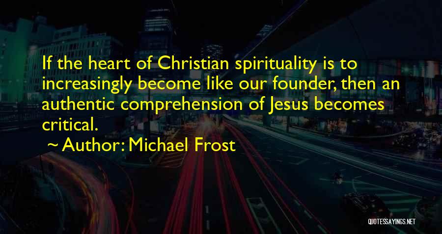 Michael Frost Quotes: If The Heart Of Christian Spirituality Is To Increasingly Become Like Our Founder, Then An Authentic Comprehension Of Jesus Becomes