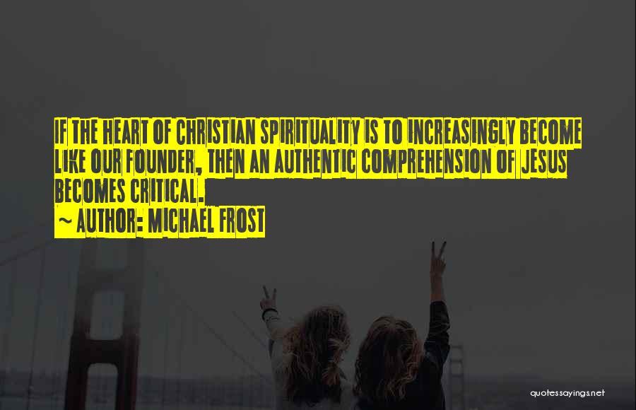 Michael Frost Quotes: If The Heart Of Christian Spirituality Is To Increasingly Become Like Our Founder, Then An Authentic Comprehension Of Jesus Becomes