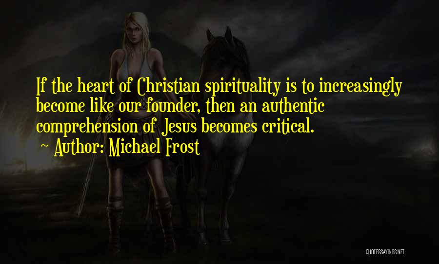 Michael Frost Quotes: If The Heart Of Christian Spirituality Is To Increasingly Become Like Our Founder, Then An Authentic Comprehension Of Jesus Becomes