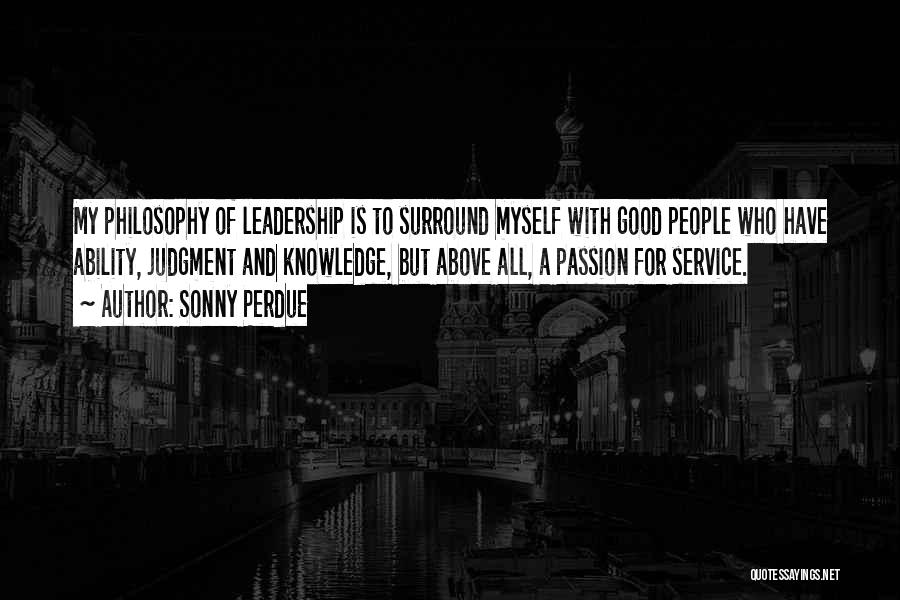 Sonny Perdue Quotes: My Philosophy Of Leadership Is To Surround Myself With Good People Who Have Ability, Judgment And Knowledge, But Above All,