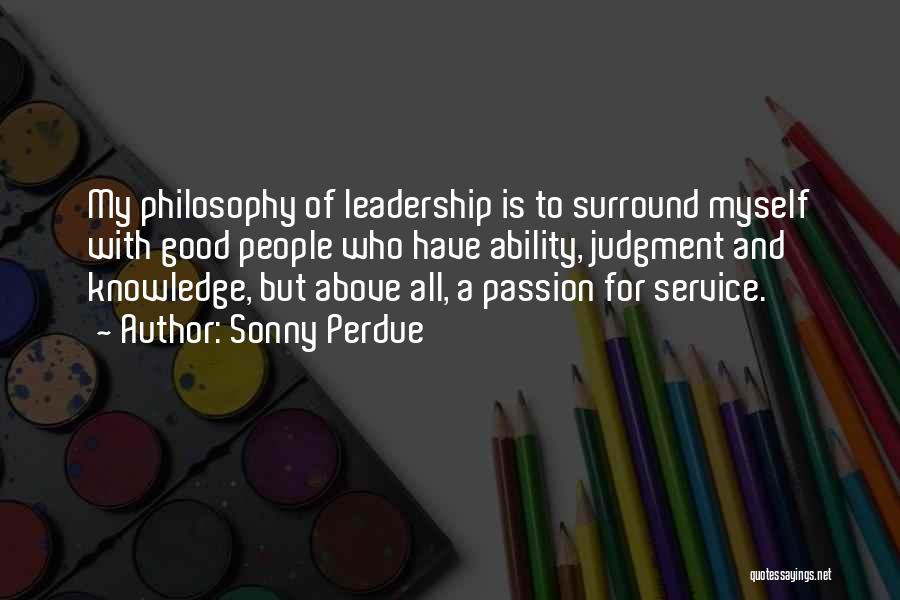 Sonny Perdue Quotes: My Philosophy Of Leadership Is To Surround Myself With Good People Who Have Ability, Judgment And Knowledge, But Above All,