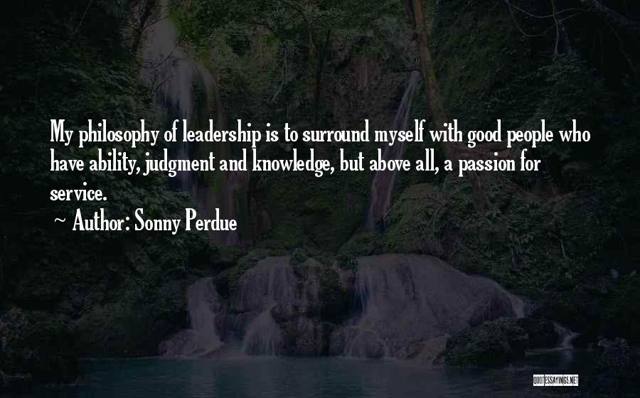 Sonny Perdue Quotes: My Philosophy Of Leadership Is To Surround Myself With Good People Who Have Ability, Judgment And Knowledge, But Above All,