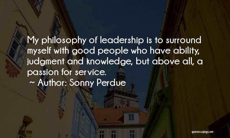 Sonny Perdue Quotes: My Philosophy Of Leadership Is To Surround Myself With Good People Who Have Ability, Judgment And Knowledge, But Above All,