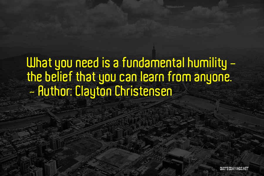 Clayton Christensen Quotes: What You Need Is A Fundamental Humility - The Belief That You Can Learn From Anyone.