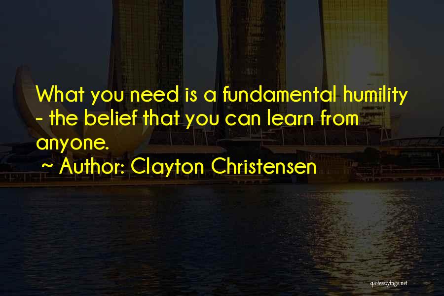 Clayton Christensen Quotes: What You Need Is A Fundamental Humility - The Belief That You Can Learn From Anyone.