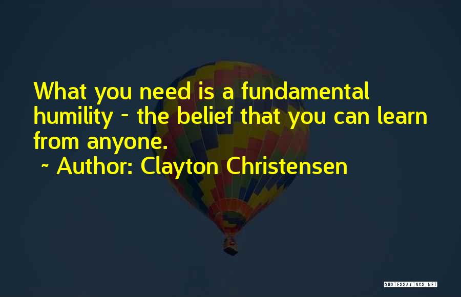 Clayton Christensen Quotes: What You Need Is A Fundamental Humility - The Belief That You Can Learn From Anyone.