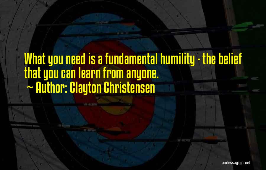 Clayton Christensen Quotes: What You Need Is A Fundamental Humility - The Belief That You Can Learn From Anyone.