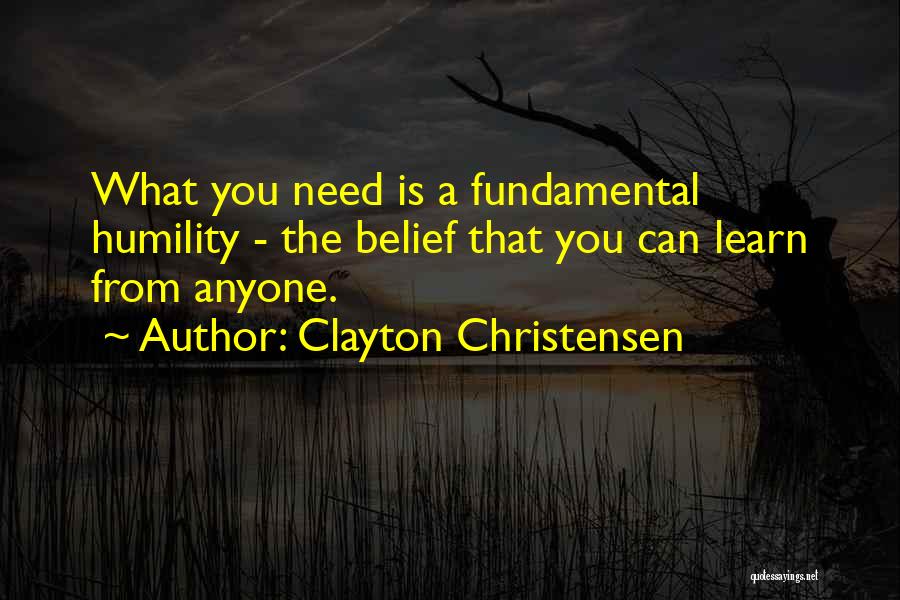 Clayton Christensen Quotes: What You Need Is A Fundamental Humility - The Belief That You Can Learn From Anyone.