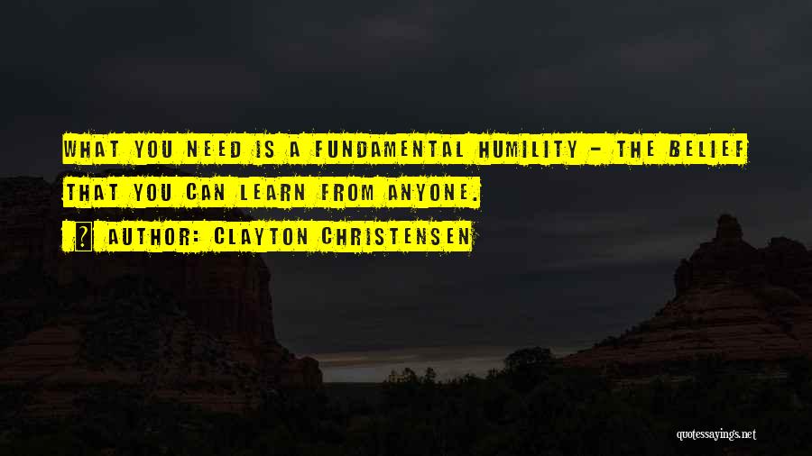 Clayton Christensen Quotes: What You Need Is A Fundamental Humility - The Belief That You Can Learn From Anyone.
