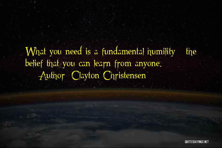 Clayton Christensen Quotes: What You Need Is A Fundamental Humility - The Belief That You Can Learn From Anyone.