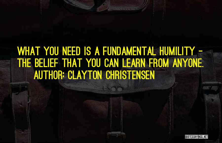 Clayton Christensen Quotes: What You Need Is A Fundamental Humility - The Belief That You Can Learn From Anyone.