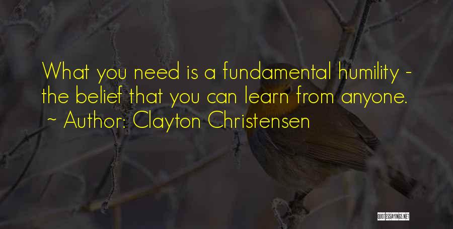 Clayton Christensen Quotes: What You Need Is A Fundamental Humility - The Belief That You Can Learn From Anyone.