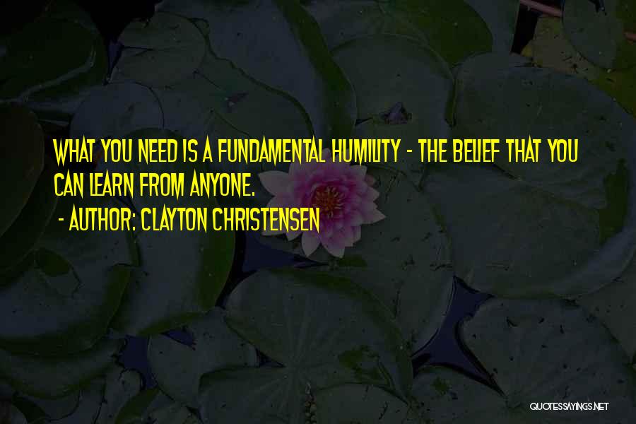 Clayton Christensen Quotes: What You Need Is A Fundamental Humility - The Belief That You Can Learn From Anyone.