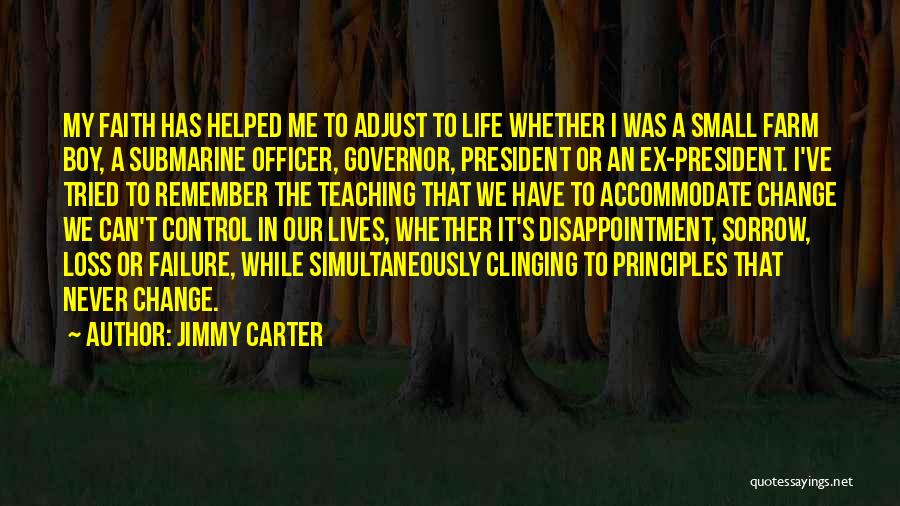 Jimmy Carter Quotes: My Faith Has Helped Me To Adjust To Life Whether I Was A Small Farm Boy, A Submarine Officer, Governor,