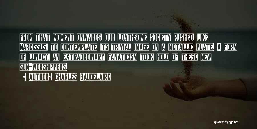 Charles Baudelaire Quotes: From That Moment Onwards, Our Loathsome Society Rushed, Like Narcissus, To Contemplate Its Trivial Image On A Metallic Plate. A