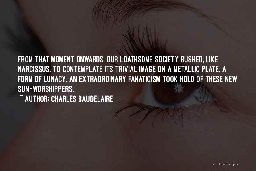 Charles Baudelaire Quotes: From That Moment Onwards, Our Loathsome Society Rushed, Like Narcissus, To Contemplate Its Trivial Image On A Metallic Plate. A