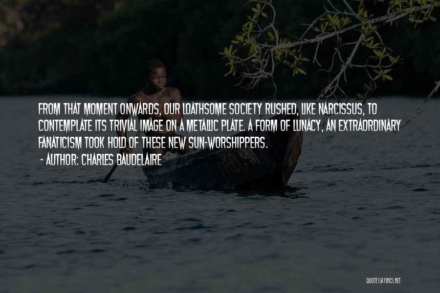 Charles Baudelaire Quotes: From That Moment Onwards, Our Loathsome Society Rushed, Like Narcissus, To Contemplate Its Trivial Image On A Metallic Plate. A