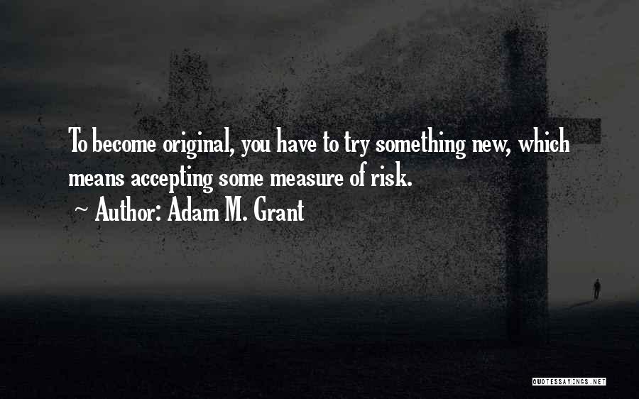 Adam M. Grant Quotes: To Become Original, You Have To Try Something New, Which Means Accepting Some Measure Of Risk.