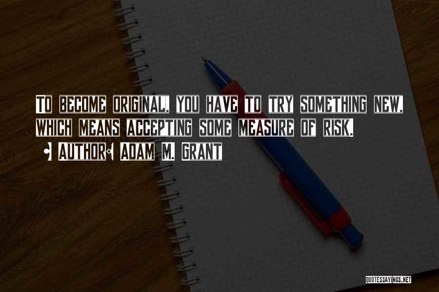 Adam M. Grant Quotes: To Become Original, You Have To Try Something New, Which Means Accepting Some Measure Of Risk.
