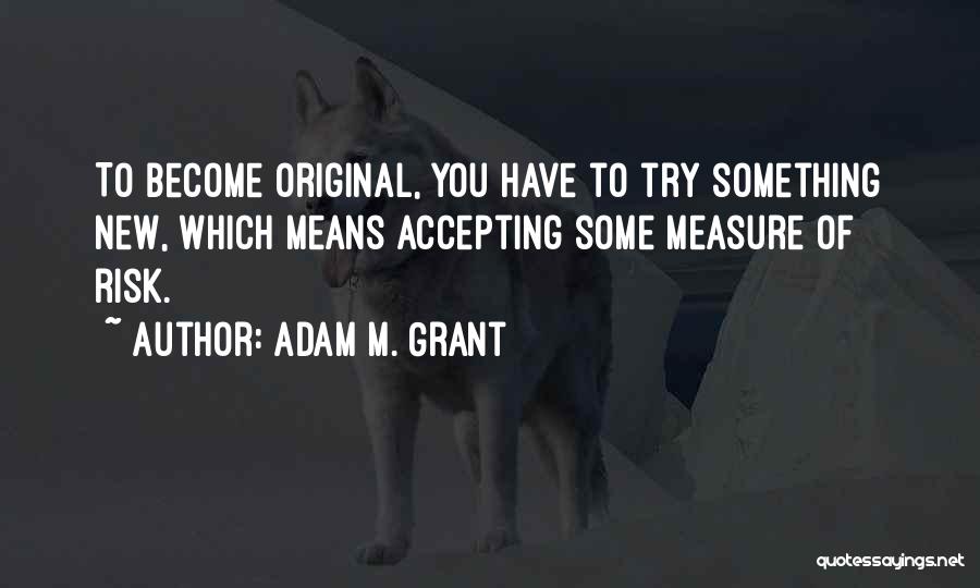 Adam M. Grant Quotes: To Become Original, You Have To Try Something New, Which Means Accepting Some Measure Of Risk.