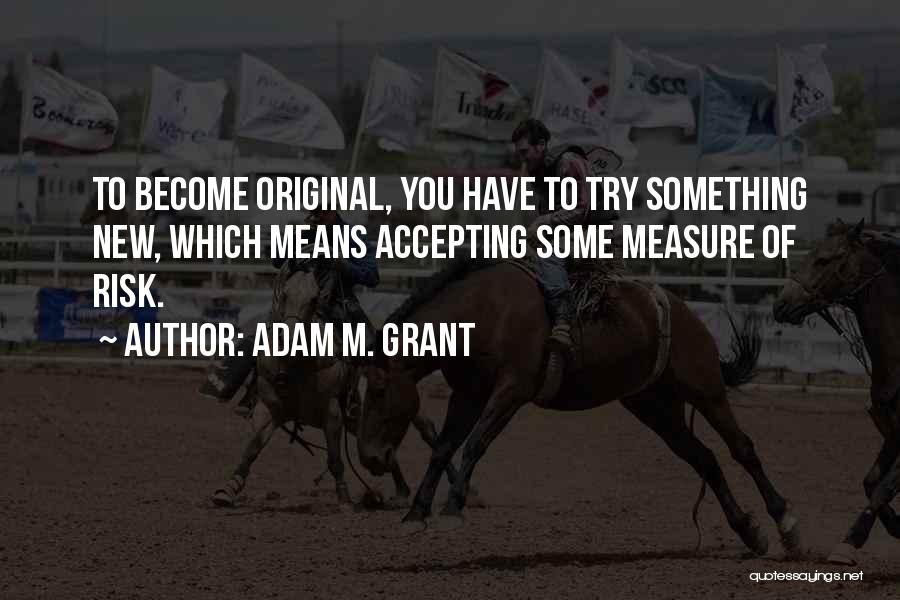 Adam M. Grant Quotes: To Become Original, You Have To Try Something New, Which Means Accepting Some Measure Of Risk.