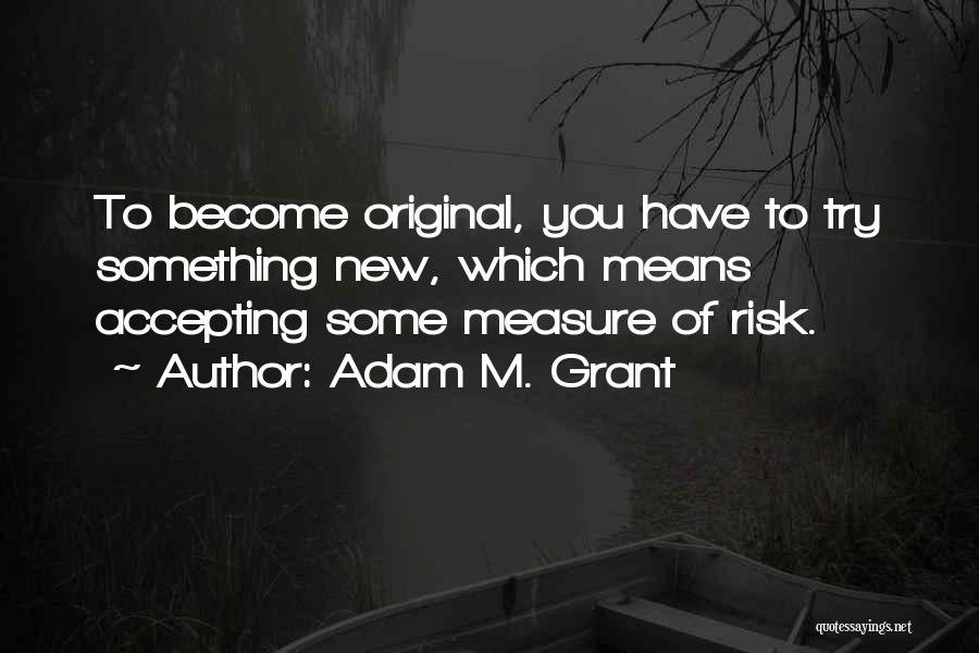 Adam M. Grant Quotes: To Become Original, You Have To Try Something New, Which Means Accepting Some Measure Of Risk.