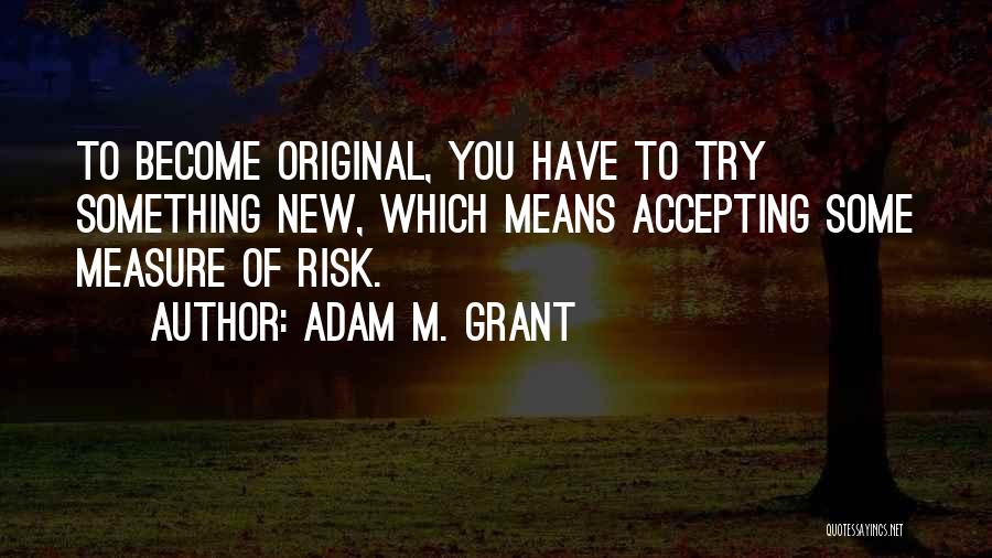 Adam M. Grant Quotes: To Become Original, You Have To Try Something New, Which Means Accepting Some Measure Of Risk.