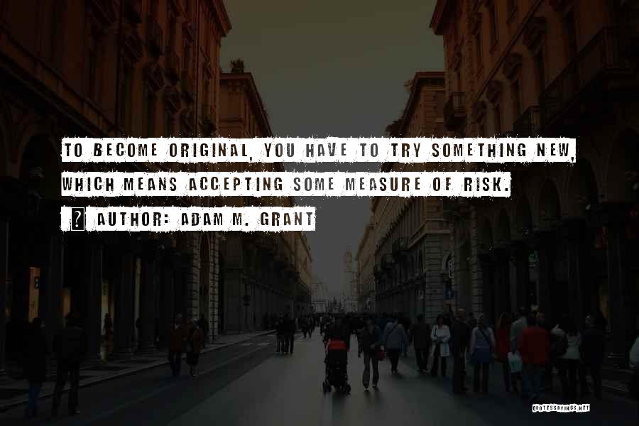 Adam M. Grant Quotes: To Become Original, You Have To Try Something New, Which Means Accepting Some Measure Of Risk.