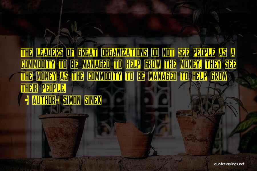 Simon Sinek Quotes: The Leaders Of Great Organizations Do Not See People As A Commodity To Be Managed To Help Grow The Money.