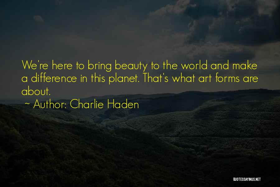 Charlie Haden Quotes: We're Here To Bring Beauty To The World And Make A Difference In This Planet. That's What Art Forms Are