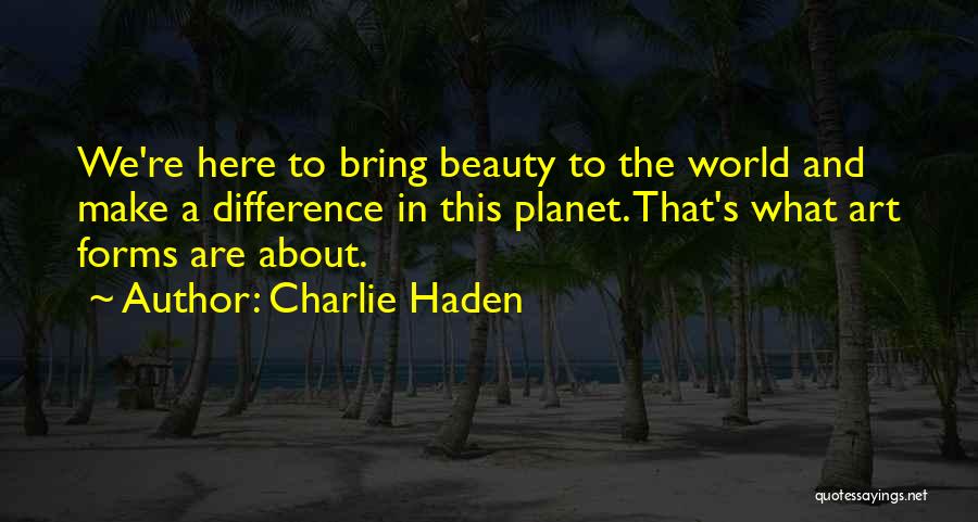 Charlie Haden Quotes: We're Here To Bring Beauty To The World And Make A Difference In This Planet. That's What Art Forms Are