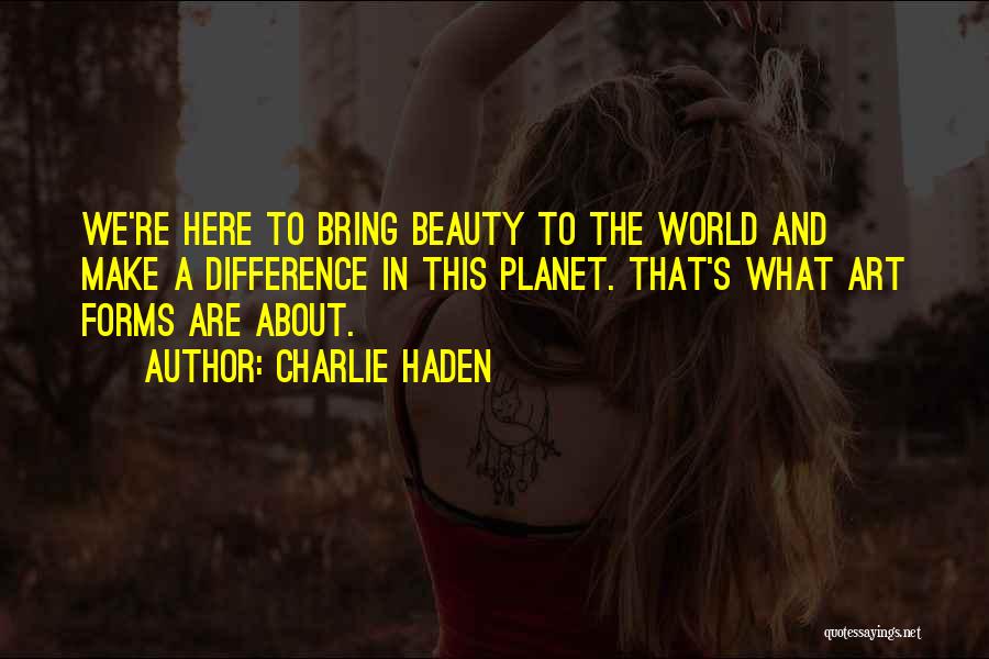 Charlie Haden Quotes: We're Here To Bring Beauty To The World And Make A Difference In This Planet. That's What Art Forms Are