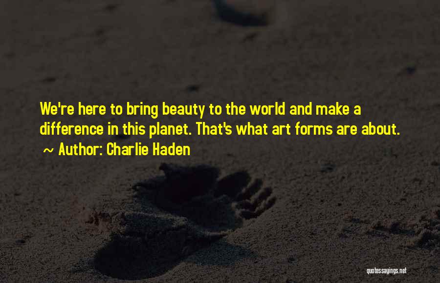 Charlie Haden Quotes: We're Here To Bring Beauty To The World And Make A Difference In This Planet. That's What Art Forms Are