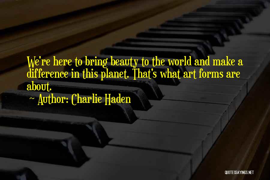 Charlie Haden Quotes: We're Here To Bring Beauty To The World And Make A Difference In This Planet. That's What Art Forms Are