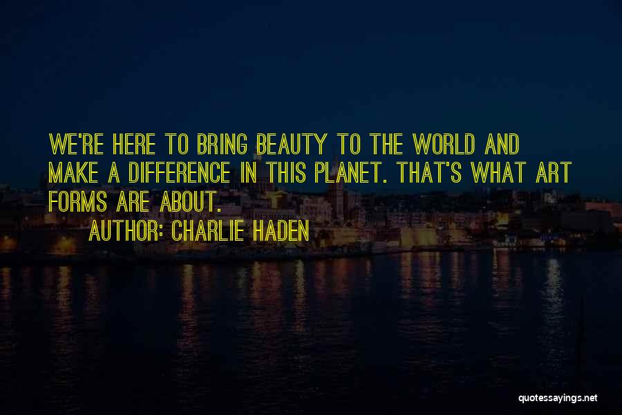 Charlie Haden Quotes: We're Here To Bring Beauty To The World And Make A Difference In This Planet. That's What Art Forms Are