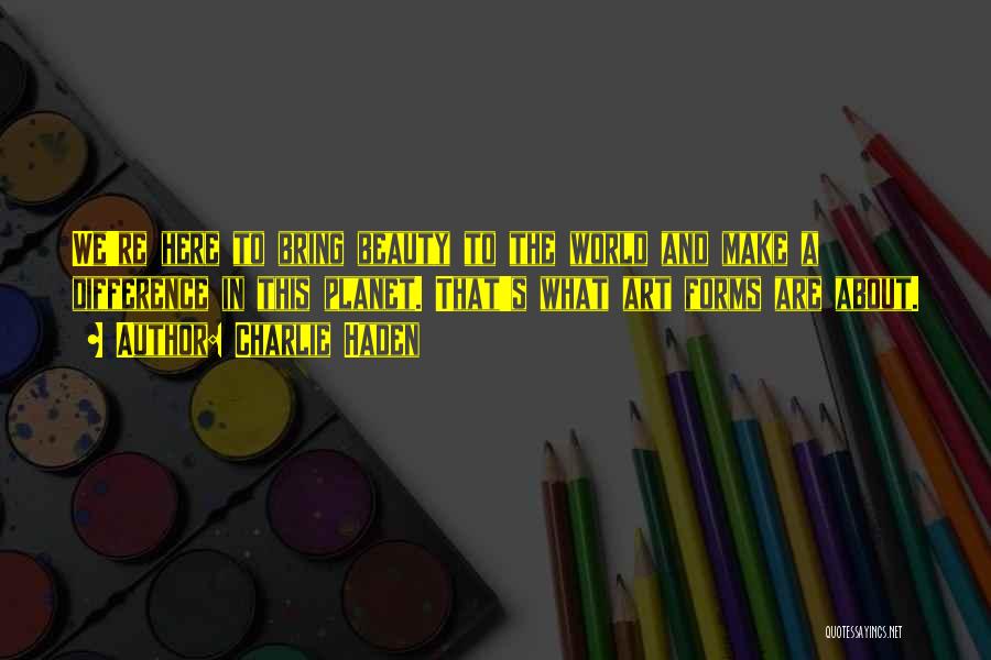 Charlie Haden Quotes: We're Here To Bring Beauty To The World And Make A Difference In This Planet. That's What Art Forms Are