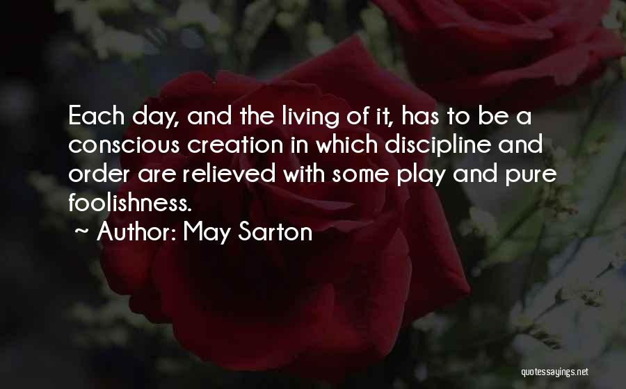 May Sarton Quotes: Each Day, And The Living Of It, Has To Be A Conscious Creation In Which Discipline And Order Are Relieved