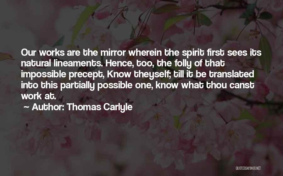 Thomas Carlyle Quotes: Our Works Are The Mirror Wherein The Spirit First Sees Its Natural Lineaments. Hence, Too, The Folly Of That Impossible
