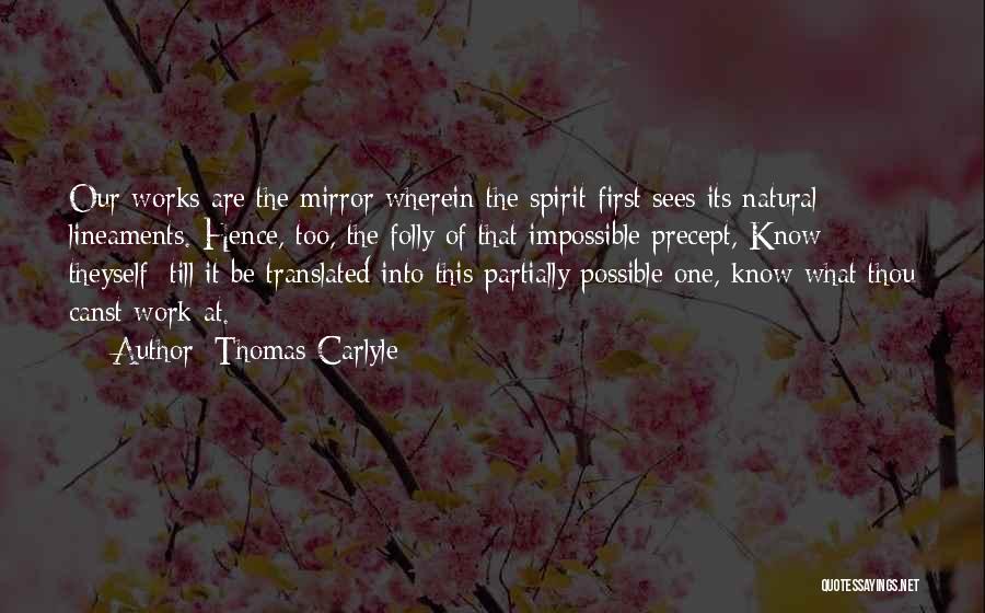 Thomas Carlyle Quotes: Our Works Are The Mirror Wherein The Spirit First Sees Its Natural Lineaments. Hence, Too, The Folly Of That Impossible