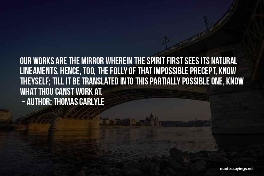 Thomas Carlyle Quotes: Our Works Are The Mirror Wherein The Spirit First Sees Its Natural Lineaments. Hence, Too, The Folly Of That Impossible