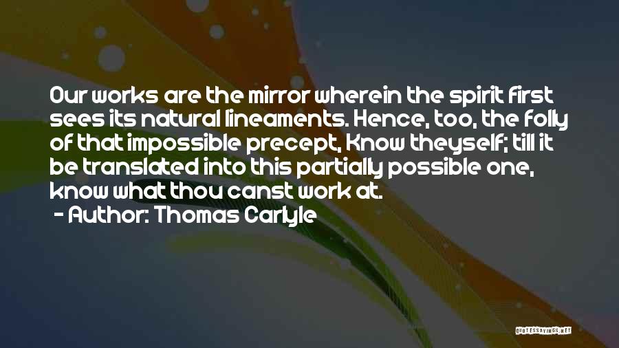Thomas Carlyle Quotes: Our Works Are The Mirror Wherein The Spirit First Sees Its Natural Lineaments. Hence, Too, The Folly Of That Impossible