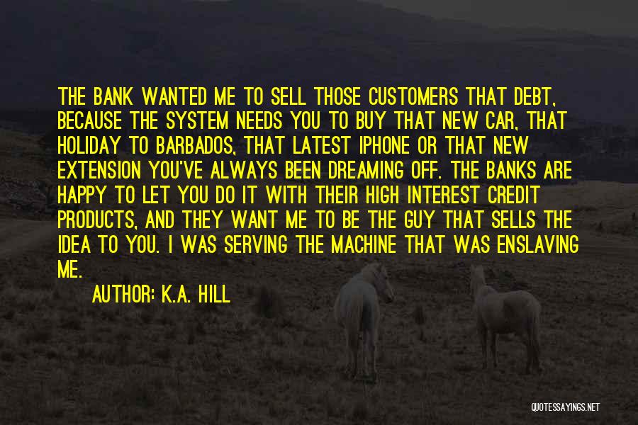 K.A. Hill Quotes: The Bank Wanted Me To Sell Those Customers That Debt, Because The System Needs You To Buy That New Car,