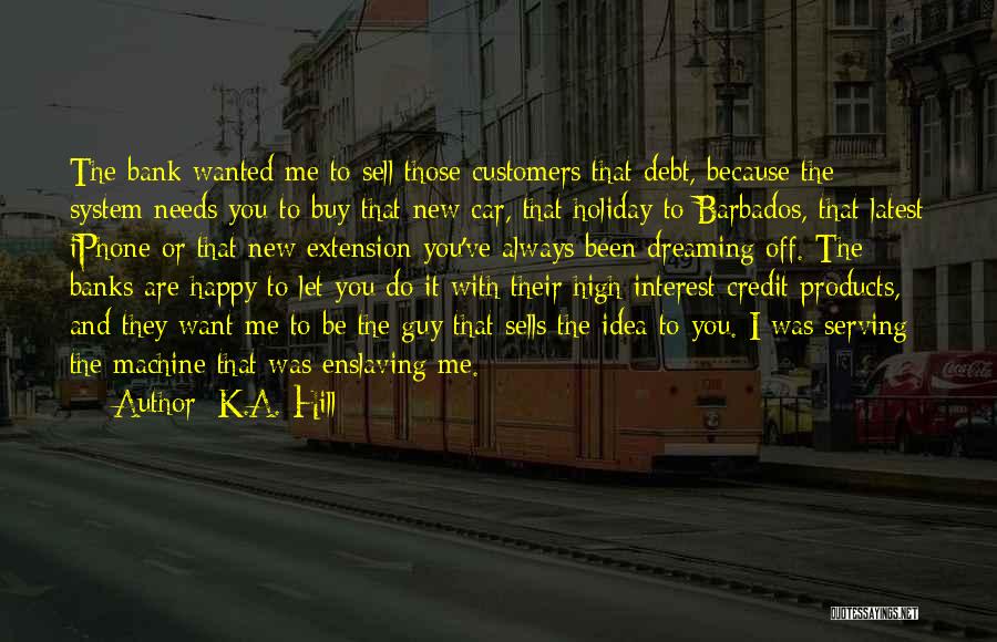 K.A. Hill Quotes: The Bank Wanted Me To Sell Those Customers That Debt, Because The System Needs You To Buy That New Car,