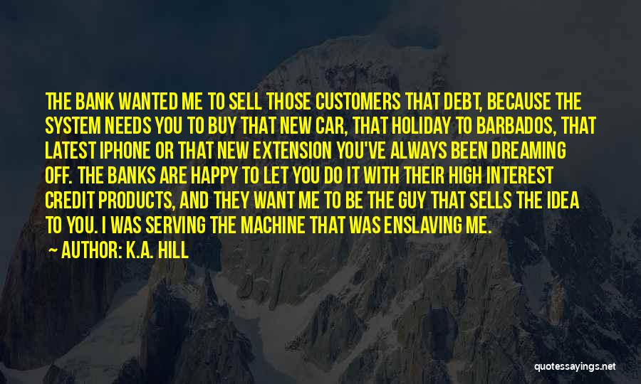 K.A. Hill Quotes: The Bank Wanted Me To Sell Those Customers That Debt, Because The System Needs You To Buy That New Car,