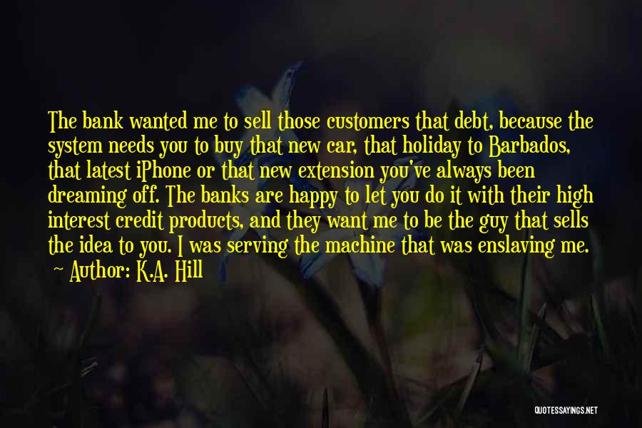K.A. Hill Quotes: The Bank Wanted Me To Sell Those Customers That Debt, Because The System Needs You To Buy That New Car,