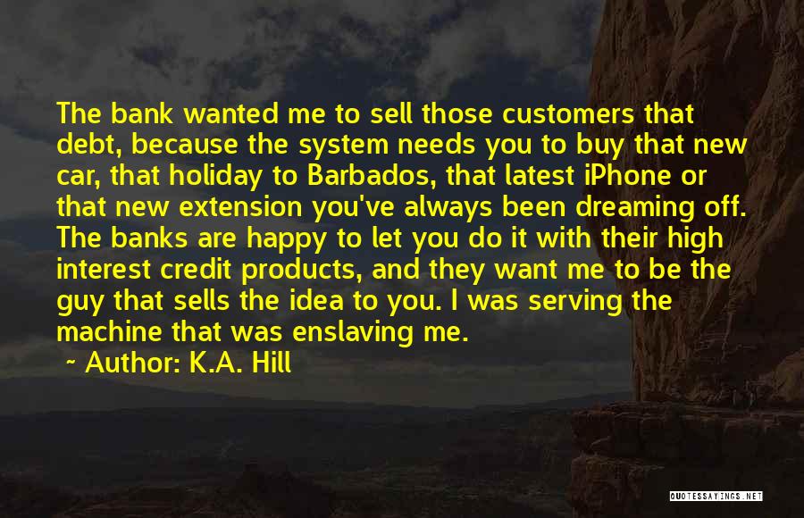 K.A. Hill Quotes: The Bank Wanted Me To Sell Those Customers That Debt, Because The System Needs You To Buy That New Car,