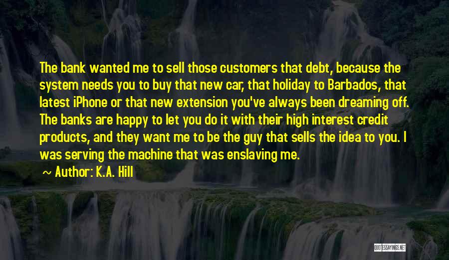 K.A. Hill Quotes: The Bank Wanted Me To Sell Those Customers That Debt, Because The System Needs You To Buy That New Car,