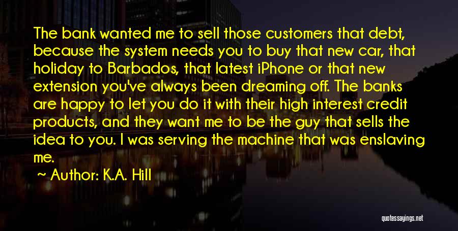 K.A. Hill Quotes: The Bank Wanted Me To Sell Those Customers That Debt, Because The System Needs You To Buy That New Car,